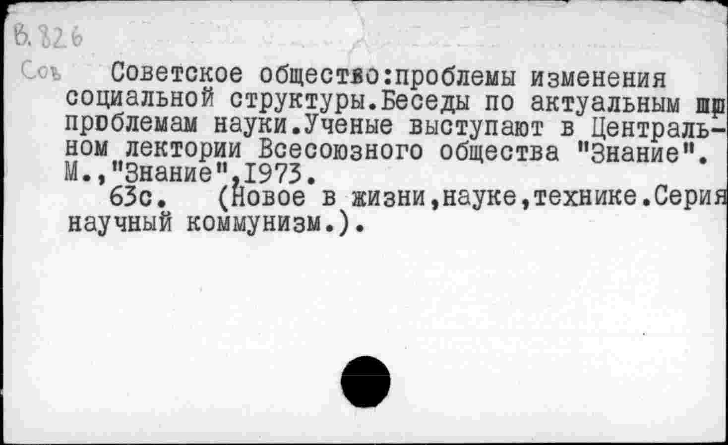 ﻿&.Ш	л : ..г/
Советское общество:проблемы изменения социальной структуры.Беседы по актуальным шш проблемам науки.Ученые выступают в Центральном лектории Всесоюзного общества ’’Знание". М., "Знание’’,1973.
63с. (Новое в жизни,науке»технике.Серия научный коммунизм.).